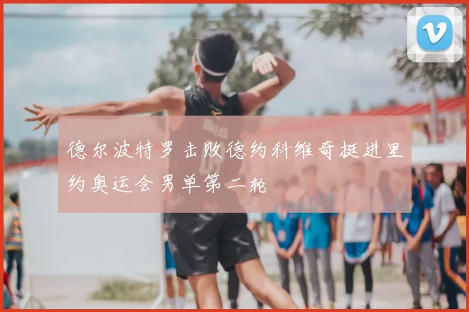 德尔波特罗击败德约科维奇挺进里约奥运会男单第二轮