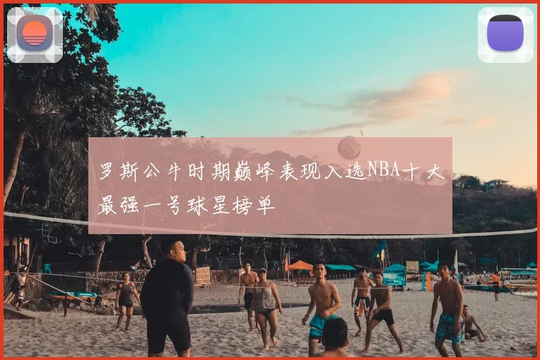 罗斯公牛时期巅峰表现入选NBA十大最强一号球星榜单