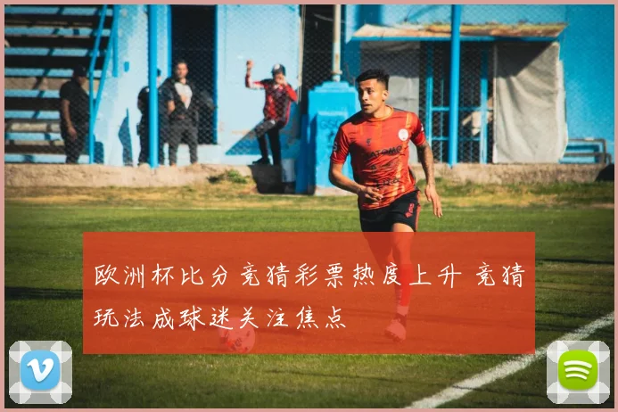 欧洲杯比分竞猜彩票热度上升 竞猜玩法成球迷关注焦点