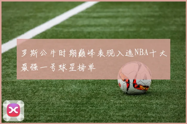 罗斯公牛时期巅峰表现入选NBA十大最强一号球星榜单