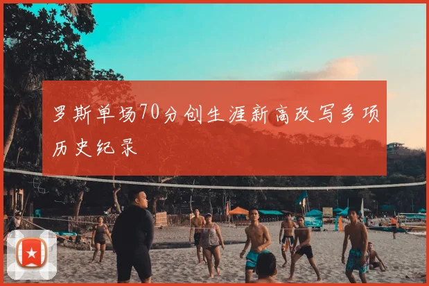 罗斯单场70分创生涯新高改写多项历史纪录