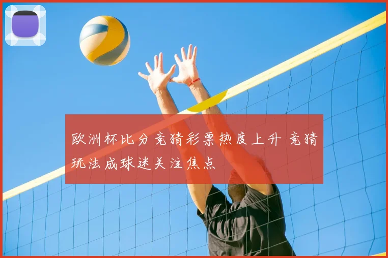 欧洲杯比分竞猜彩票热度上升 竞猜玩法成球迷关注焦点