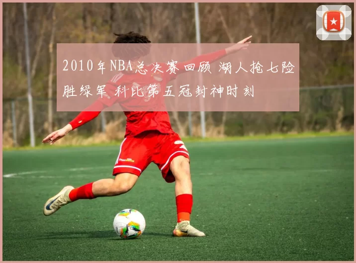 2010年NBA总决赛回顾 湖人抢七险胜绿军 科比第五冠封神时刻